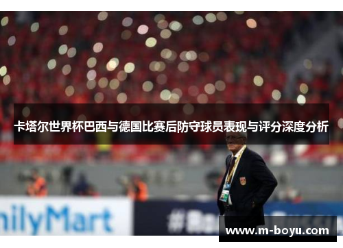 卡塔尔世界杯巴西与德国比赛后防守球员表现与评分深度分析