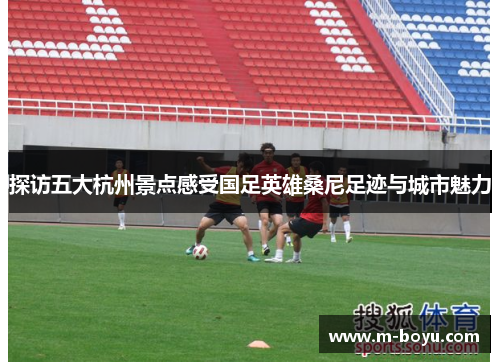 探访五大杭州景点感受国足英雄桑尼足迹与城市魅力