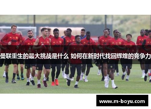 曼联重生的最大挑战是什么 如何在新时代找回辉煌的竞争力