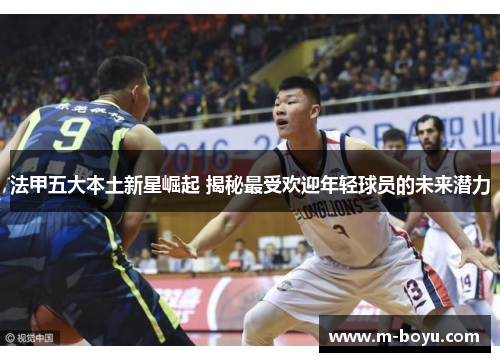法甲五大本土新星崛起 揭秘最受欢迎年轻球员的未来潜力