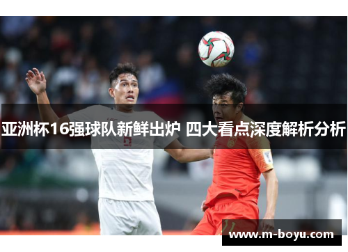 亚洲杯16强球队新鲜出炉 四大看点深度解析分析