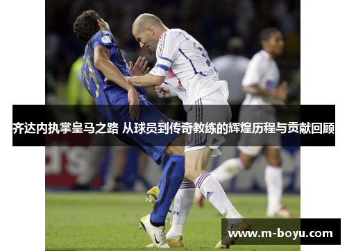 齐达内执掌皇马之路 从球员到传奇教练的辉煌历程与贡献回顾